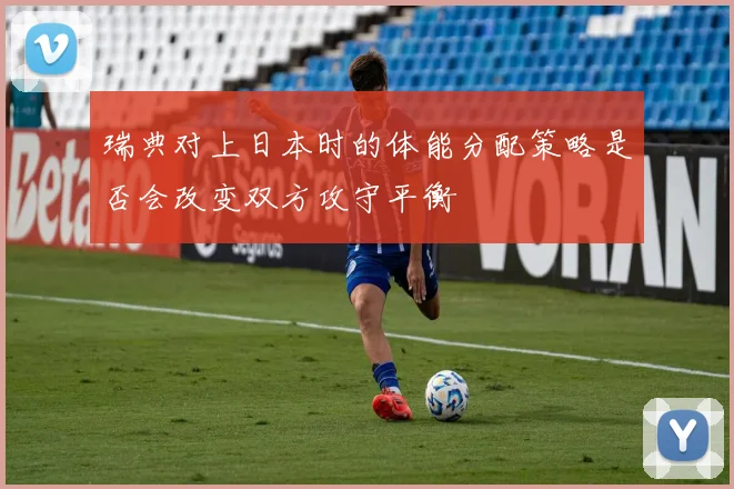 瑞典对上日本时的体能分配策略是否会改变双方攻守平衡