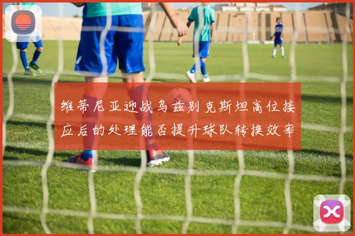 维蒂尼亚迎战乌兹别克斯坦高位接应后的处理能否提升球队转换效率