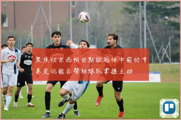 聚焦切尔西帕尔默欧冠传中前的节奏变化能否帮助球队掌握主动