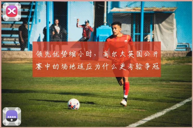 领先优势缩小时，高尔夫英国公开赛中的场地适应为什么更考验争冠选手