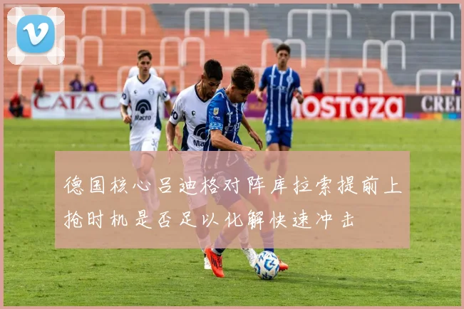 德国核心吕迪格对阵库拉索提前上抢时机是否足以化解快速冲击