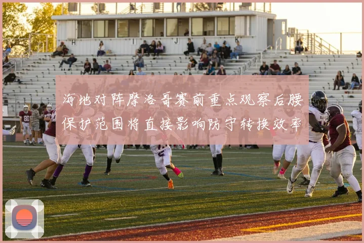 海地对阵摩洛哥赛前重点观察后腰保护范围将直接影响防守转换效率