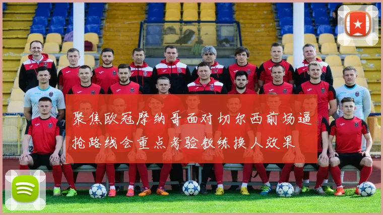 聚焦欧冠摩纳哥面对切尔西前场逼抢路线会重点考验教练换人效果