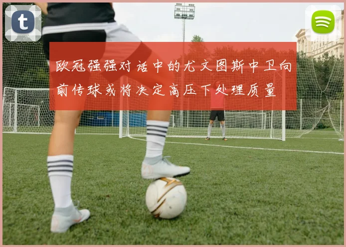 欧冠强强对话中的尤文图斯中卫向前传球或将决定高压下处理质量