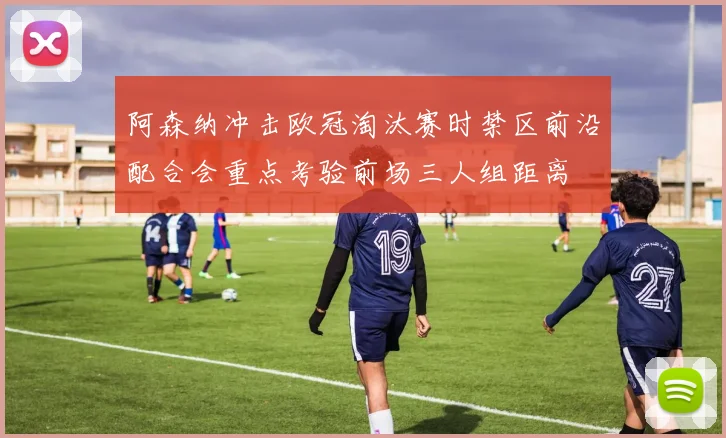 阿森纳冲击欧冠淘汰赛时禁区前沿配合会重点考验前场三人组距离