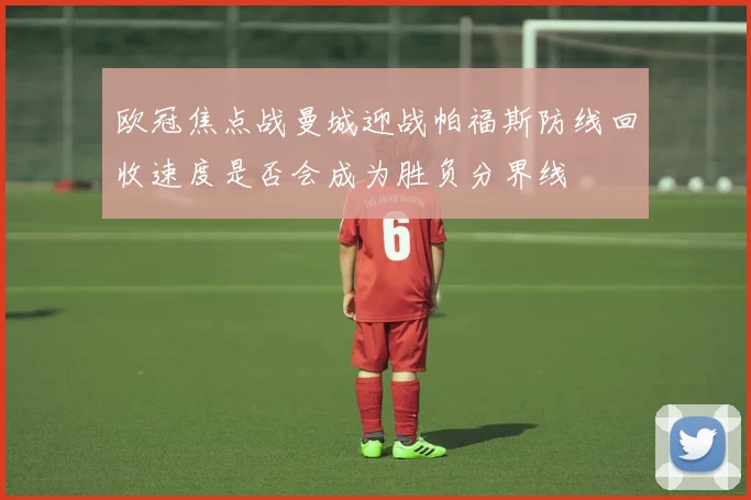 欧冠焦点战曼城迎战帕福斯防线回收速度是否会成为胜负分界线