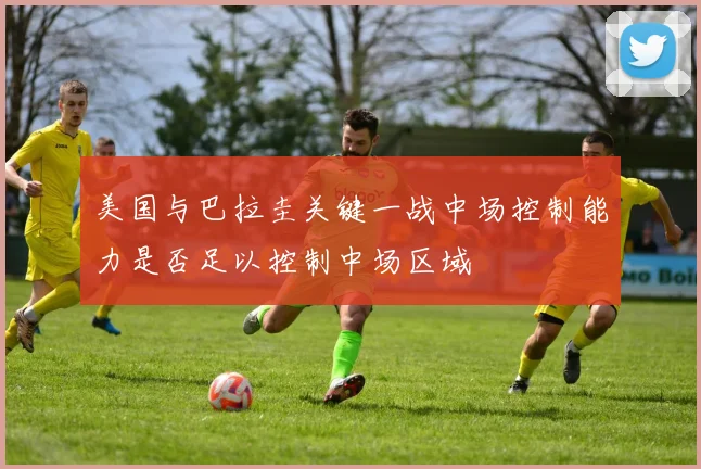 美国与巴拉圭关键一战中场控制能力是否足以控制中场区域
